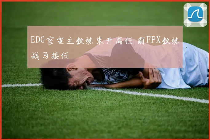EDG官宣主教练朱开离任 前FPX教练战马接任