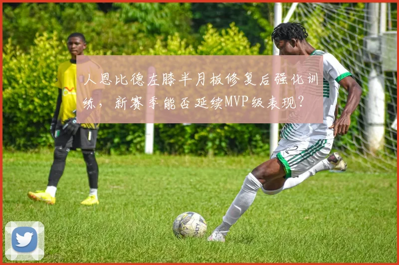 人恩比德左膝半月板修复后强化训练,新赛季能否延续MVP级表现?