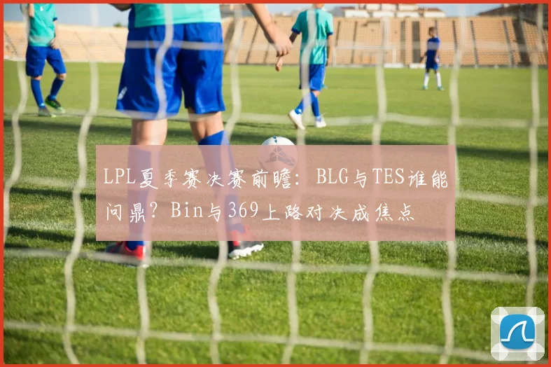 LPL夏季赛决赛前瞻:BLG与TES谁能问鼎?Bin与369上路对决成焦点