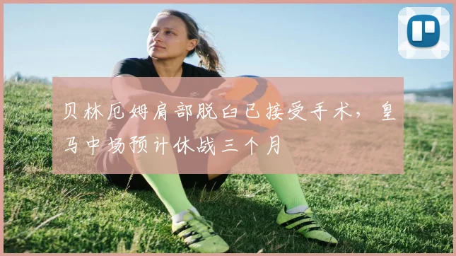 贝林厄姆肩部脱臼已接受手术,皇马中场预计休战三个月